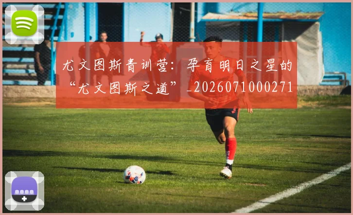 尤文图斯青训营：孕育明日之星的“尤文图斯之道”_20260710002714