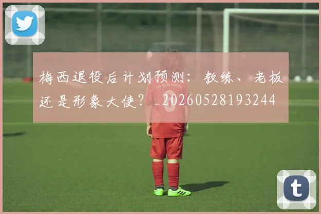 梅西退役后计划预测：教练、老板还是形象大使？_20260528193244