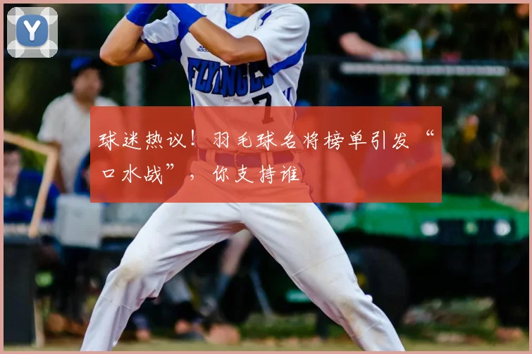 球迷热议！羽毛球名将榜单引发“口水战”，你支持谁