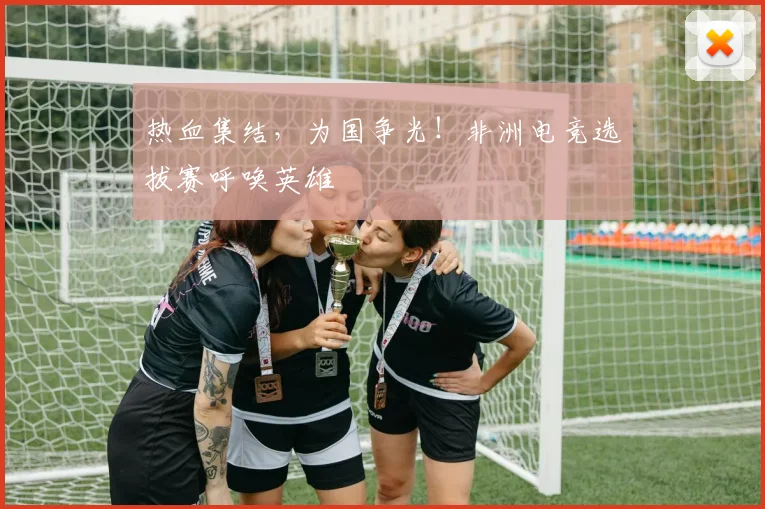 热血集结，为国争光！非洲电竞选拔赛呼唤英雄