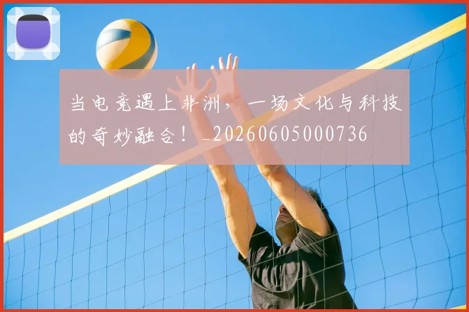 当电竞遇上非洲，一场文化与科技的奇妙融合！_20260605000736