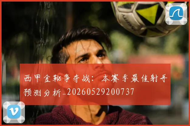 西甲金靴争夺战：本赛季最佳射手预测分析_20260529200737