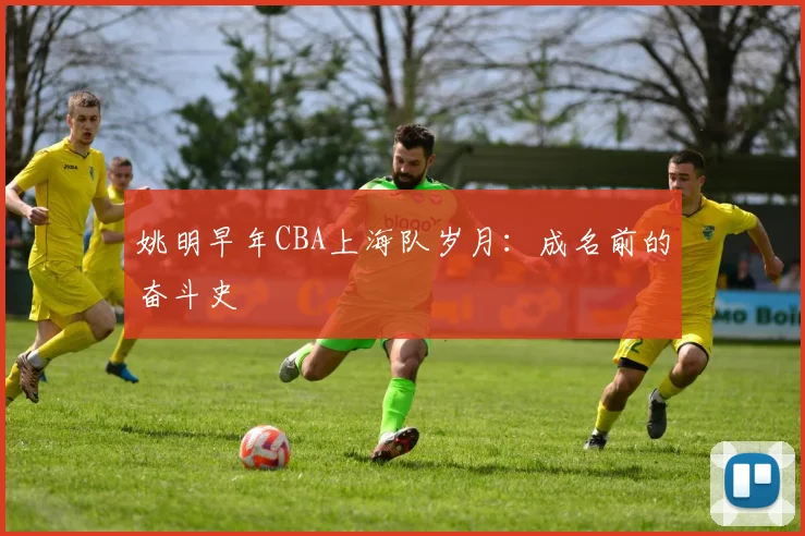 姚明早年CBA上海队岁月：成名前的奋斗史
