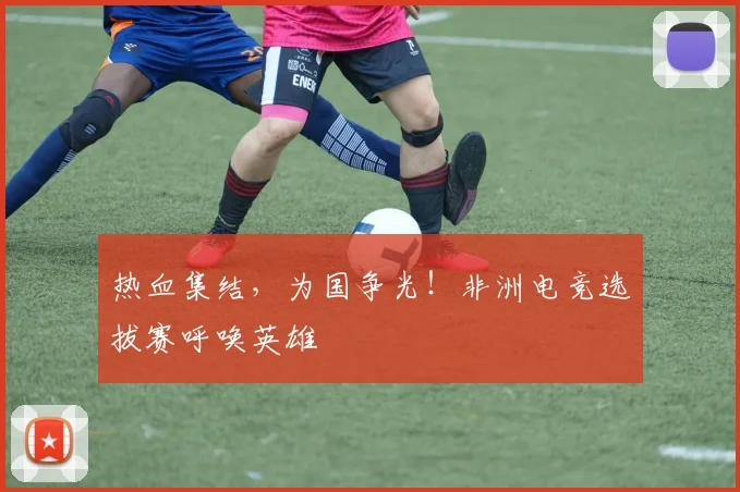 热血集结，为国争光！非洲电竞选拔赛呼唤英雄