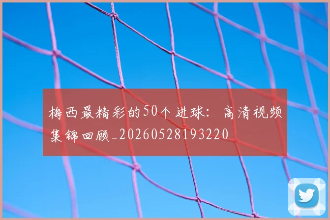 梅西最精彩的50个进球：高清视频集锦回顾_20260528193220