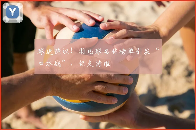 球迷热议！羽毛球名将榜单引发“口水战”，你支持谁