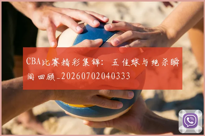 CBA比赛精彩集锦：五佳球与绝杀瞬间回顾_20260702040333
