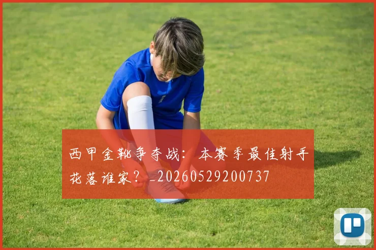 西甲金靴争夺战：本赛季最佳射手花落谁家？_20260529200737