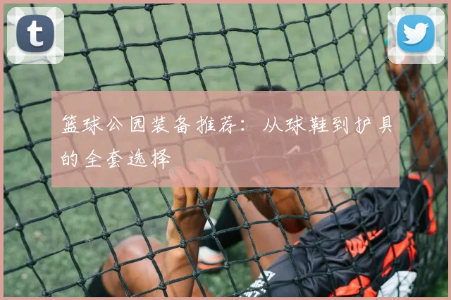 篮球公园装备推荐：从球鞋到护具的全套选择