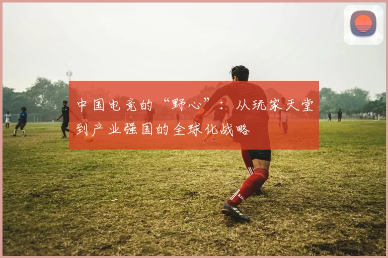 中国电竞的“野心”：从玩家天堂到产业强国的全球化战略