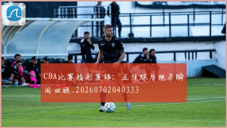 CBA比赛精彩集锦：五佳球与绝杀瞬间回顾_20260702040333