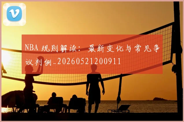 NBA 规则解读:最新变化与常见争议判例_20260521200911