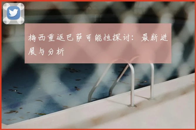 梅西重返巴萨可能性探讨：最新进展与分析