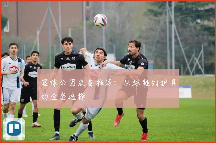 篮球公园装备推荐：从球鞋到护具的全套选择