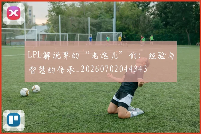 LPL解说界的“老炮儿”们：经验与智慧的传承_20260702044343