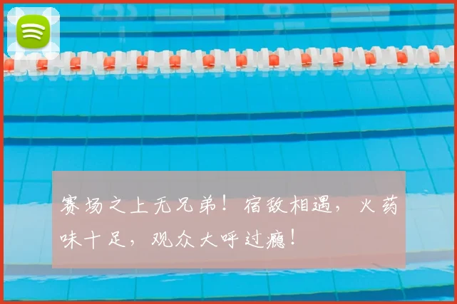 赛场之上无兄弟！宿敌相遇，火药味十足，观众大呼过瘾！